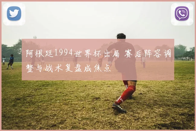 阿根廷1994世界杯出局 赛后阵容调整与战术复盘成焦点