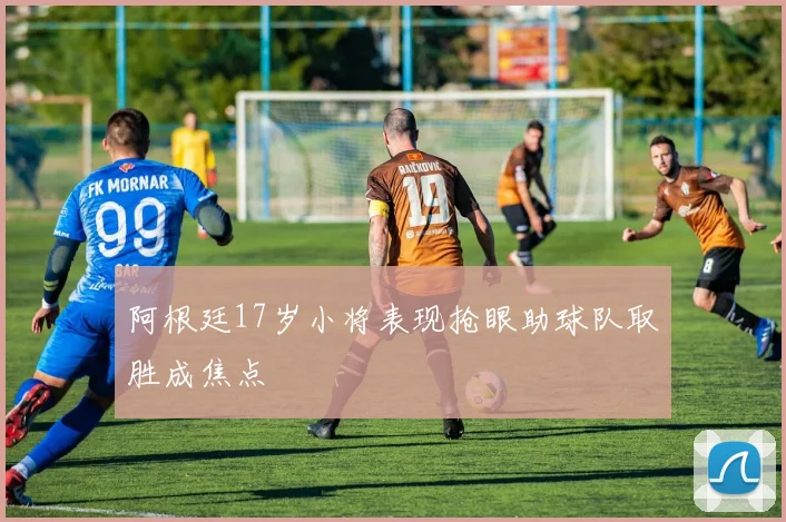阿根廷17岁小将表现抢眼助球队取胜成焦点