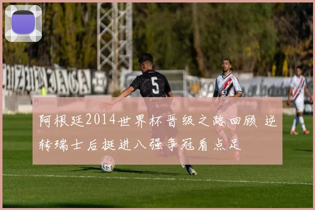 阿根廷2014世界杯晋级之路回顾 逆转瑞士后挺进八强争冠看点足