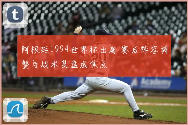 阿根廷1994世界杯出局 赛后阵容调整与战术复盘成焦点