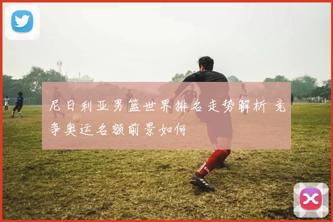 尼日利亚男篮世界排名走势解析 竞争奥运名额前景如何