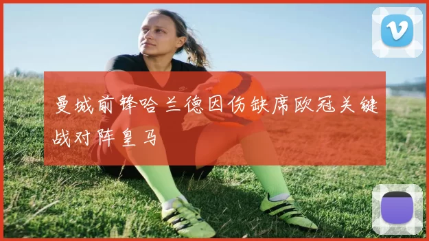 曼城前锋哈兰德因伤缺席欧冠关键战对阵皇马