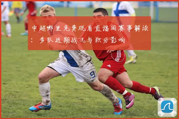 中超哪里免费观看直播间赛事解读：多队近期战况与积分影响