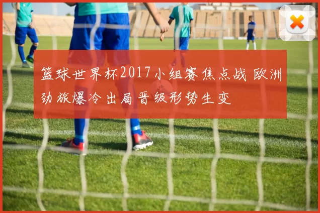 篮球世界杯2017小组赛焦点战 欧洲劲旅爆冷出局晋级形势生变