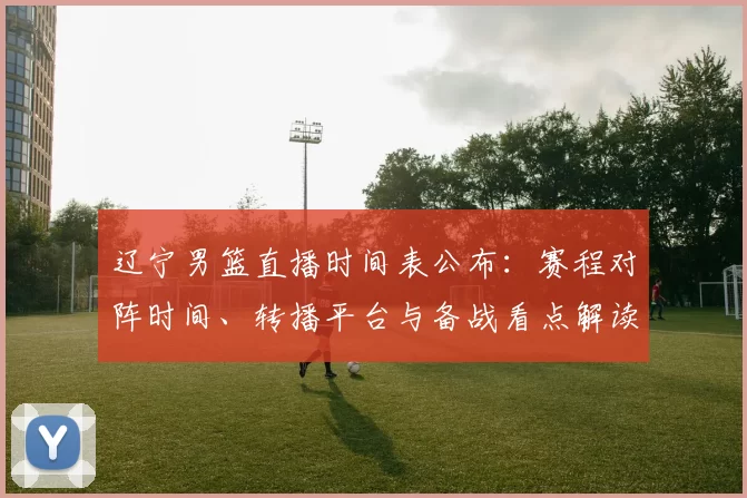辽宁男篮直播时间表公布：赛程对阵时间、转播平台与备战看点解读