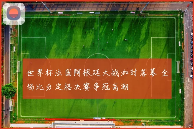 世界杯法国阿根廷大战加时落幕 全场比分定格决赛争冠高潮