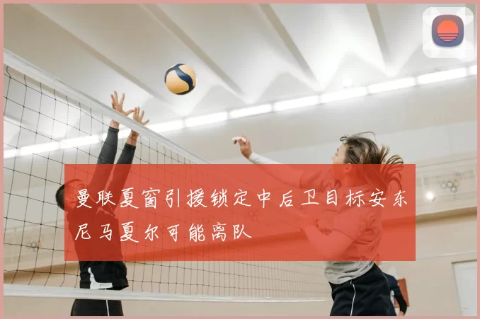 曼联夏窗引援锁定中后卫目标安东尼马夏尔可能离队