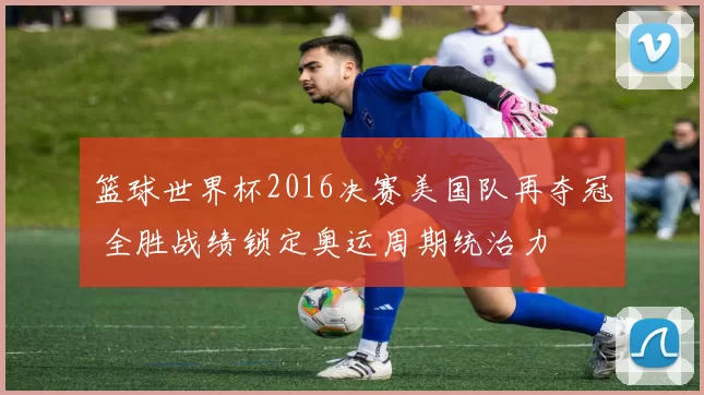 篮球世界杯2016决赛美国队再夺冠 全胜战绩锁定奥运周期统治力