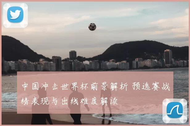中国冲击世界杯前景解析 预选赛战绩表现与出线难度解读