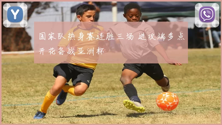 国家队热身赛连胜三场 进攻端多点开花备战亚洲杯