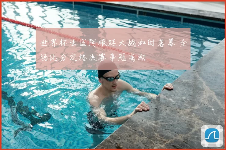 世界杯法国阿根廷大战加时落幕 全场比分定格决赛争冠高潮