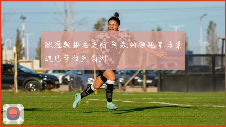 欧冠数排名更新 阿森纳领跑皇马紧追巴萨位列前列