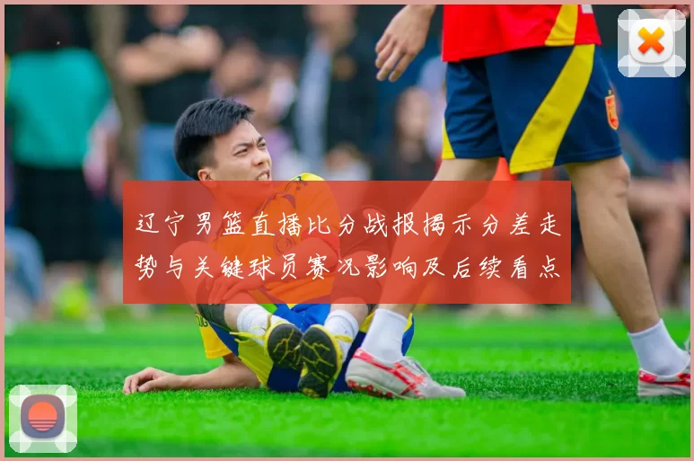 辽宁男篮直播比分战报揭示分差走势与关键球员赛况影响及后续看点