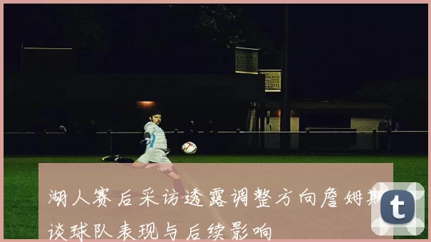 湖人赛后采访透露调整方向詹姆斯谈球队表现与后续影响