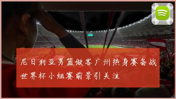 尼日利亚男篮做客广州热身赛备战世界杯小组赛前景引关注