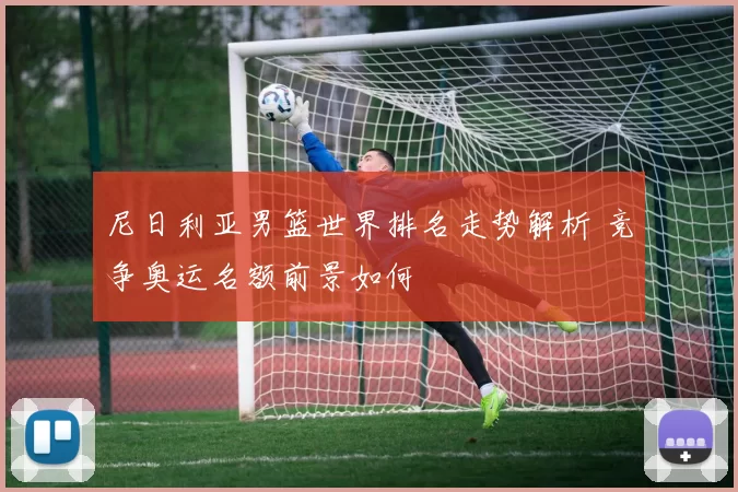 尼日利亚男篮世界排名走势解析 竞争奥运名额前景如何