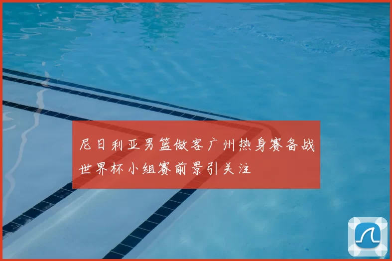 尼日利亚男篮做客广州热身赛备战世界杯小组赛前景引关注