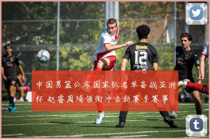 中国男篮公布国家队名单备战亚洲杯 赵睿周琦领衔冲击新赛季赛事