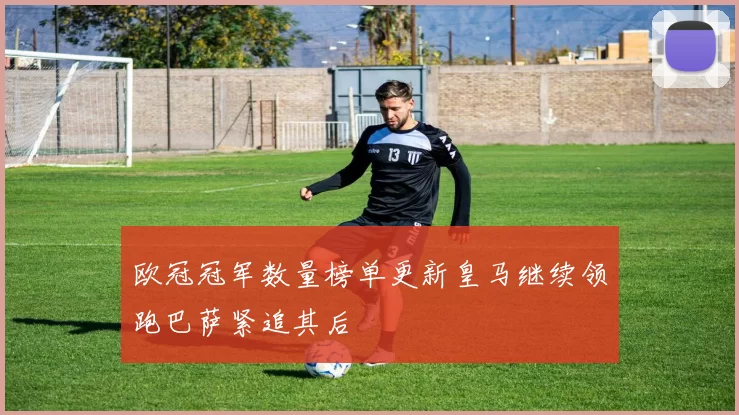 欧冠冠军数量榜单更新皇马继续领跑巴萨紧追其后