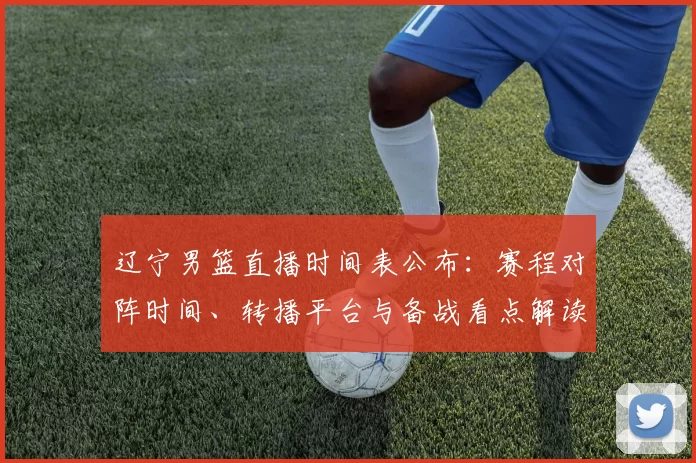 辽宁男篮直播时间表公布：赛程对阵时间、转播平台与备战看点解读