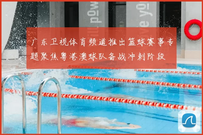 广东卫视体育频道推出篮球赛事专题聚焦粤港澳球队备战冲刺阶段