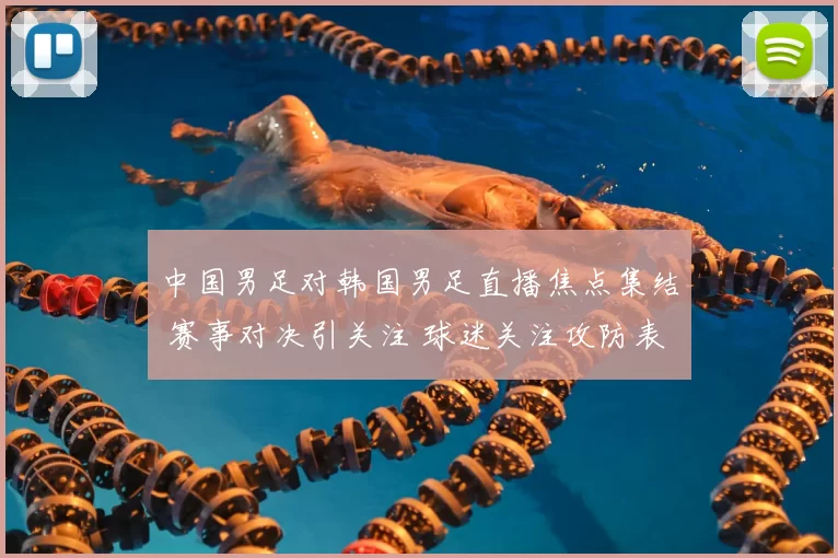 中国男足对韩国男足直播焦点集结 赛事对决引关注 球迷关注攻防表现与出线影响