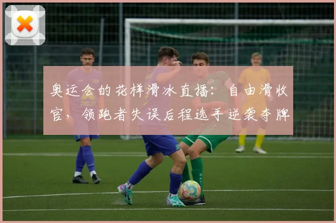 奥运会的花样滑冰直播：自由滑收官，领跑者失误后程选手逆袭夺牌