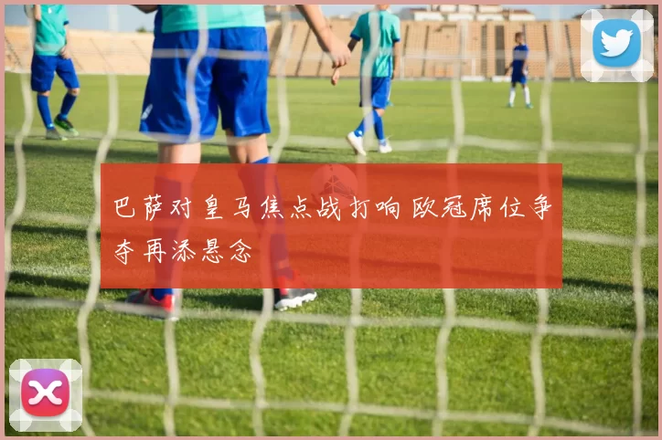 巴萨对皇马焦点战打响 欧冠席位争夺再添悬念