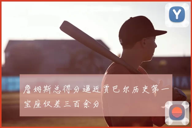 詹姆斯总得分逼近贾巴尔历史第一宝座仅差三百余分