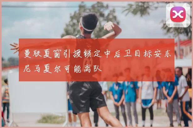 曼联夏窗引援锁定中后卫目标安东尼马夏尔可能离队