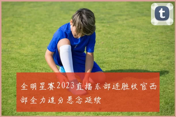 全明星赛2023直播东部连胜收官西部全力追分悬念延续