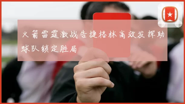 火箭雷霆激战告捷格林高效发挥助球队锁定胜局