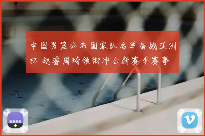 中国男篮公布国家队名单备战亚洲杯 赵睿周琦领衔冲击新赛季赛事