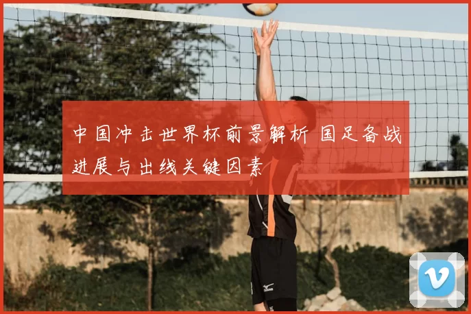 中国冲击世界杯前景解析 国足备战进展与出线关键因素