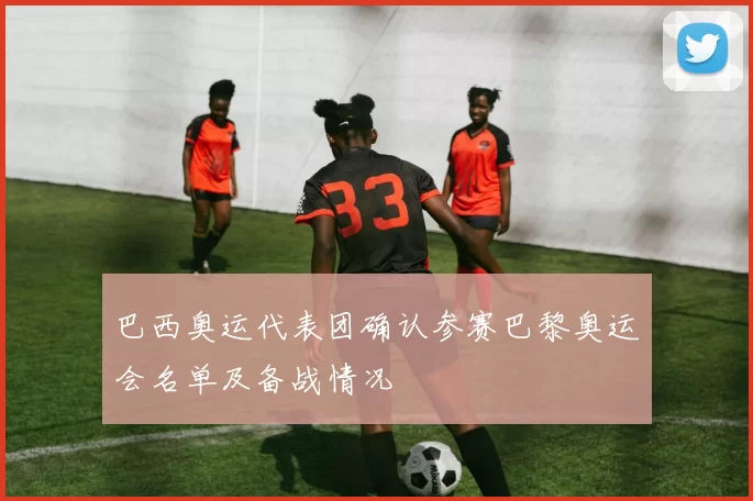 巴西奥运代表团确认参赛巴黎奥运会名单及备战情况