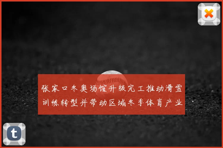 张家口冬奥场馆升级完工推动滑雪训练转型并带动区域冬季体育产业